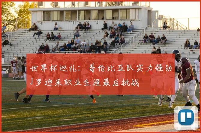 世界杯巡礼：哥伦比亚队实力强劲J罗迎来职业生涯最后挑战