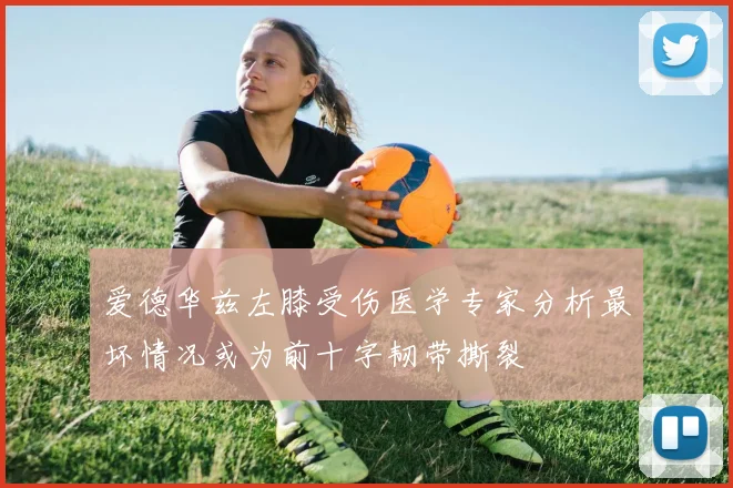 爱德华兹左膝受伤医学专家分析最坏情况或为前十字韧带撕裂