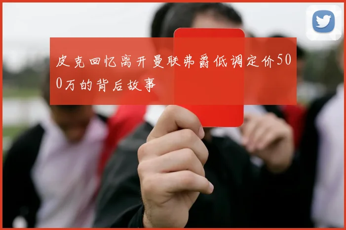 皮克回忆离开曼联弗爵低调定价500万的背后故事