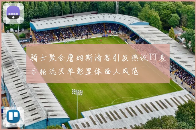 骑士聚会詹姆斯请客引发热议TT表示轮流买单彰显体面人风范