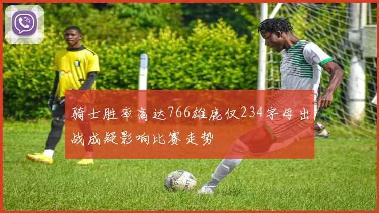 骑士胜率高达766雄鹿仅234字母出战成疑影响比赛走势