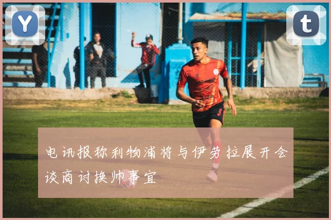 电讯报称利物浦将与伊劳拉展开会谈商讨换帅事宜