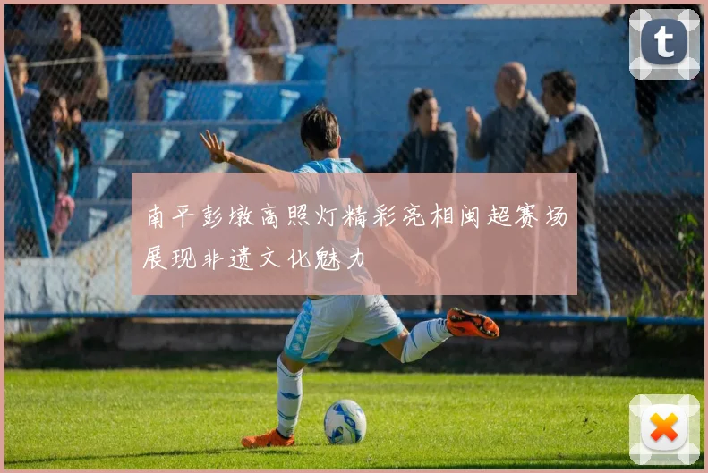 南平彭墩高照灯精彩亮相闽超赛场展现非遗文化魅力