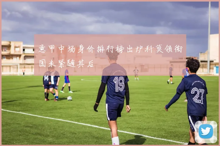 意甲中场身价排行榜出炉科莫领衔国米紧随其后