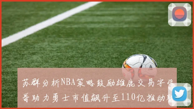 苏群分析NBA策略鼓励雄鹿交易字母哥助力勇士市值飙升至110亿推动联盟整体升值