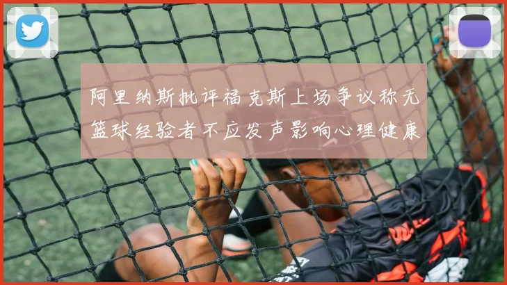 阿里纳斯批评福克斯上场争议称无篮球经验者不应发声影响心理健康