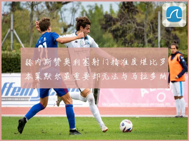 赫内斯赞奥利塞射门精准度堪比罗本莱默尔虽重要却无法与马拉多纳相提并论