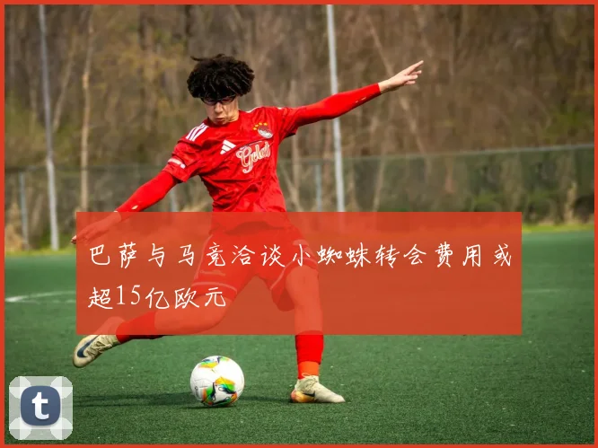 巴萨与马竞洽谈小蜘蛛转会费用或超15亿欧元