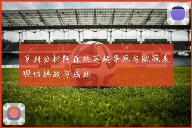 亨利分析阿森纳英超争冠与欧冠表现的挑战与成就