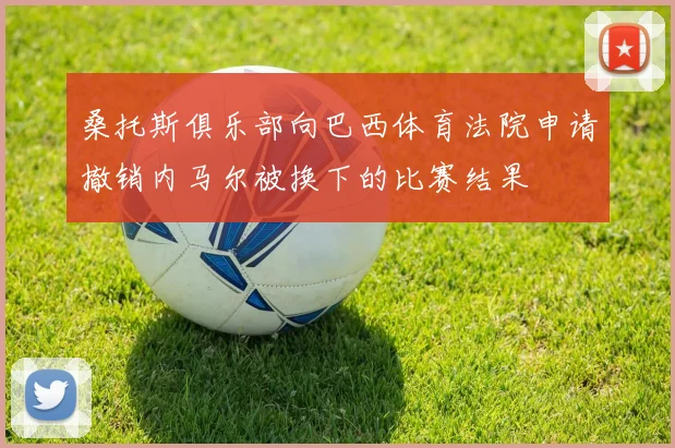桑托斯俱乐部向巴西体育法院申请撤销内马尔被换下的比赛结果